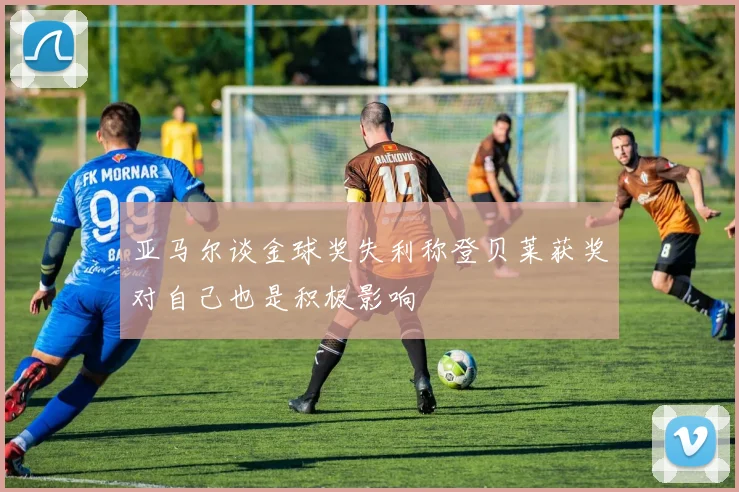 亚马尔谈金球奖失利称登贝莱获奖对自己也是积极影响