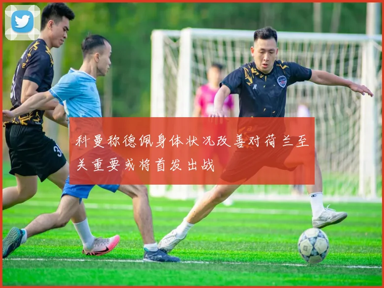 科曼称德佩身体状况改善对荷兰至关重要或将首发出战