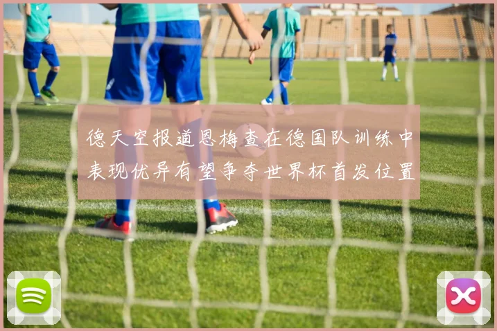 德天空报道恩梅查在德国队训练中表现优异有望争夺世界杯首发位置
