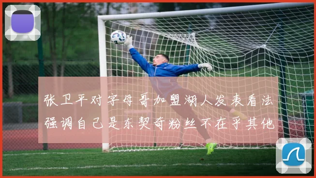 张卫平对字母哥加盟湖人发表看法强调自己是东契奇粉丝不在乎其他球员动态