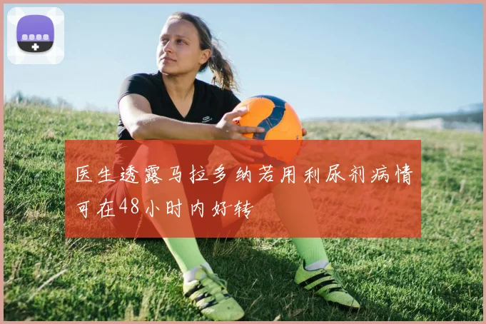医生透露马拉多纳若用利尿剂病情可在48小时内好转