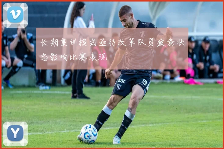 长期集训模式亟待改革队员疲惫状态影响比赛表现