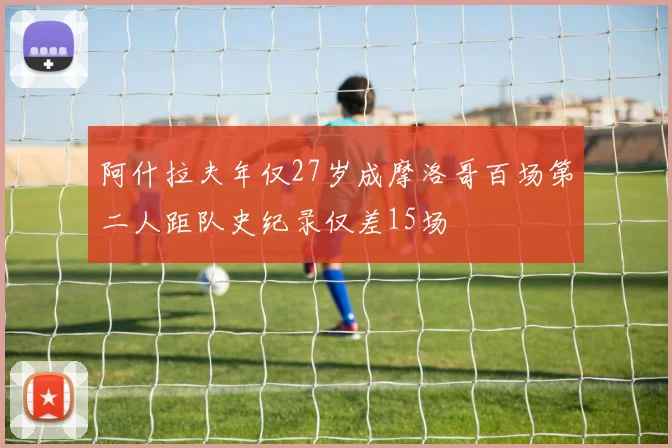 阿什拉夫年仅27岁成摩洛哥百场第二人距队史纪录仅差15场