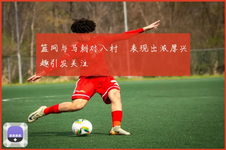 篮网与马刺对八村塁表现出浓厚兴趣引发关注