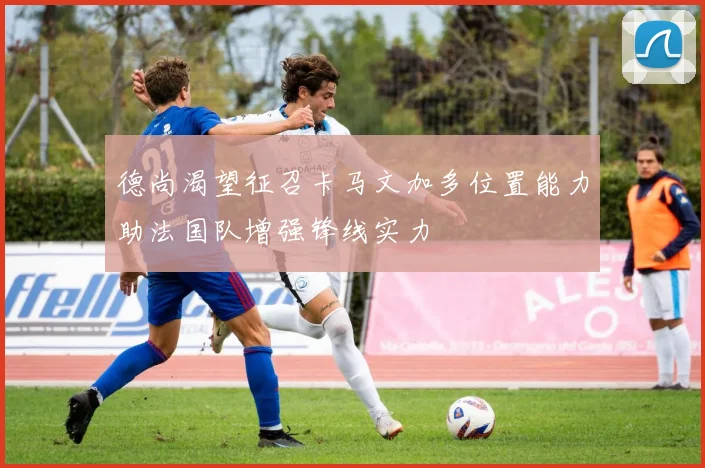 德尚渴望征召卡马文加多位置能力助法国队增强锋线实力