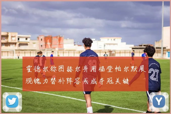 霍德尔称图赫尔弃用福登帕尔默展现魄力替补阵容或成夺冠关键