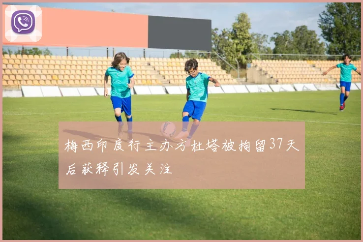 梅西印度行主办方杜塔被拘留37天后获释引发关注