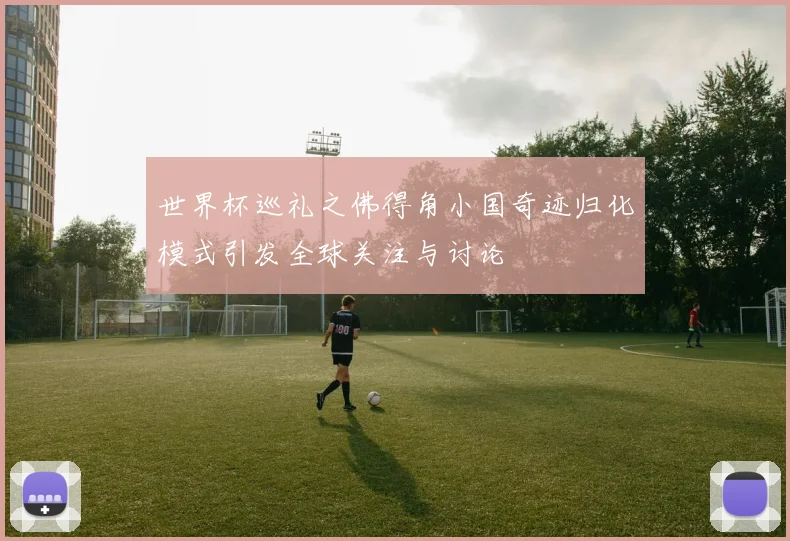世界杯巡礼之佛得角小国奇迹归化模式引发全球关注与讨论