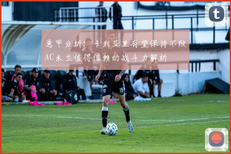 意甲分析：卡利亚里有望保持不败AC米兰值得信赖的战斗力解析