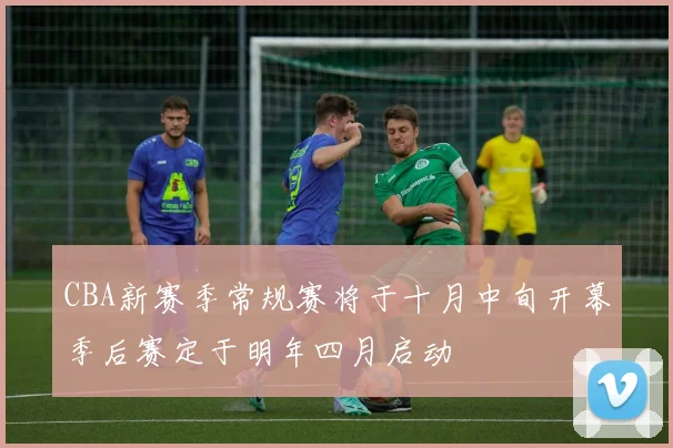 CBA新赛季常规赛将于十月中旬开幕季后赛定于明年四月启动