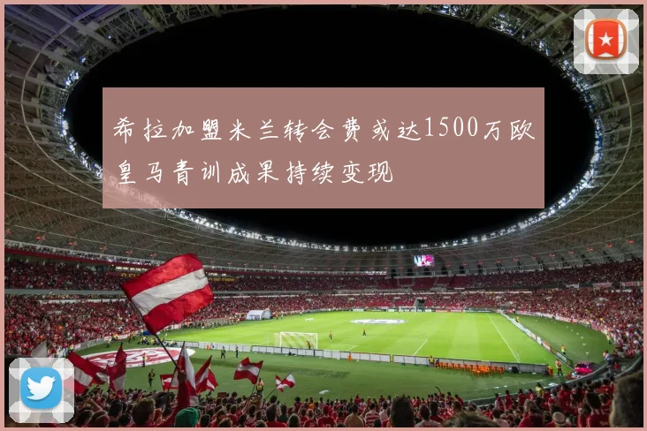 希拉加盟米兰转会费或达1500万欧皇马青训成果持续变现