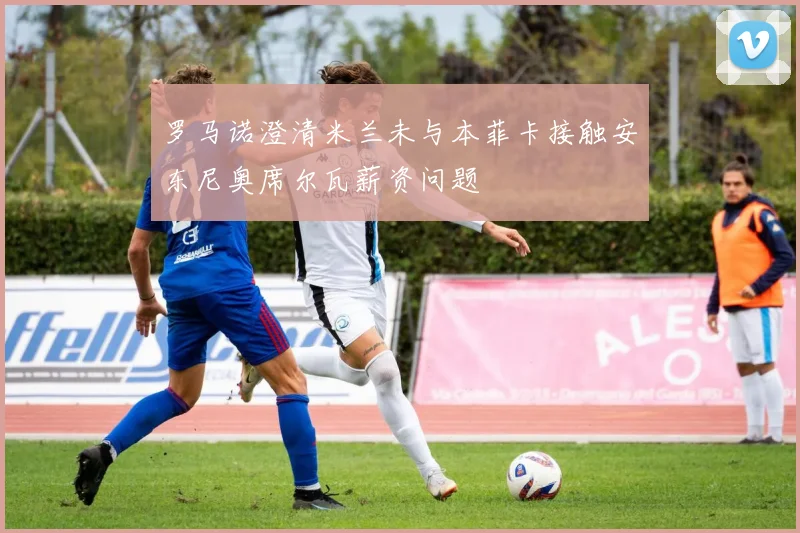 罗马诺澄清米兰未与本菲卡接触安东尼奥席尔瓦薪资问题