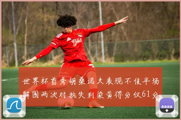 世界杯首秀胡桑诺夫表现不佳半场解围两次对抗失利染黄得分仅61分