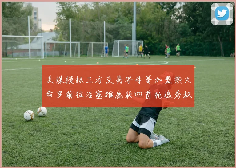 美媒模拟三方交易字母哥加盟热火希罗前往活塞雄鹿获四首轮选秀权与两次互换权