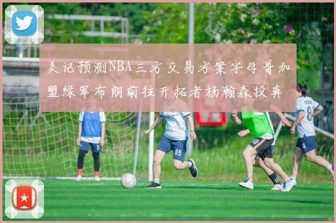 美记预测NBA三方交易方案字母哥加盟绿军布朗前往开拓者杨瀚森投奔雄鹿