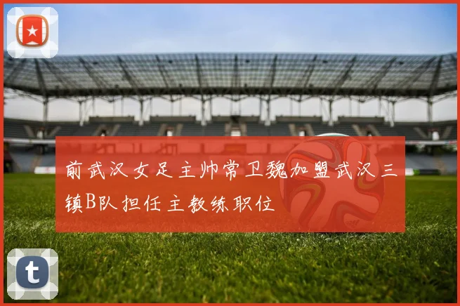 前武汉女足主帅常卫魏加盟武汉三镇B队担任主教练职位
