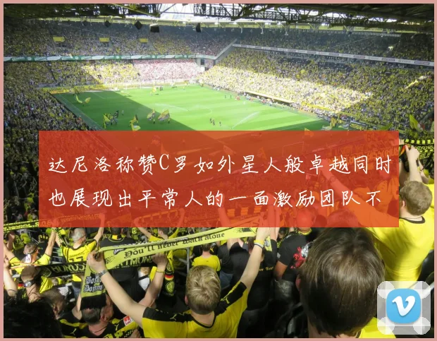 达尼洛称赞C罗如外星人般卓越同时也展现出平常人的一面激励团队不断进步