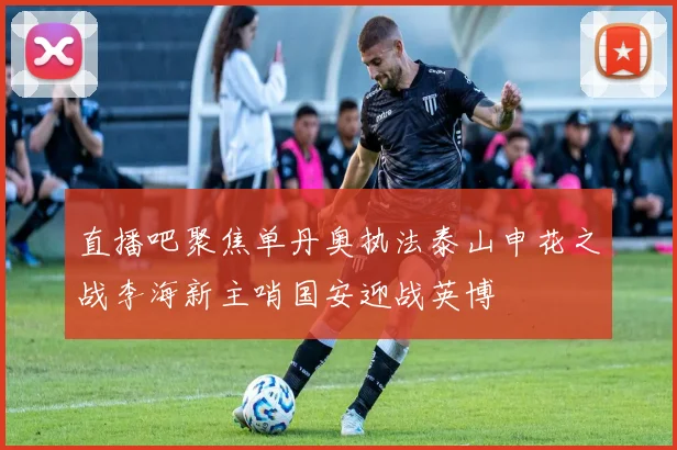 直播吧聚焦单丹奥执法泰山申花之战李海新主哨国安迎战英博