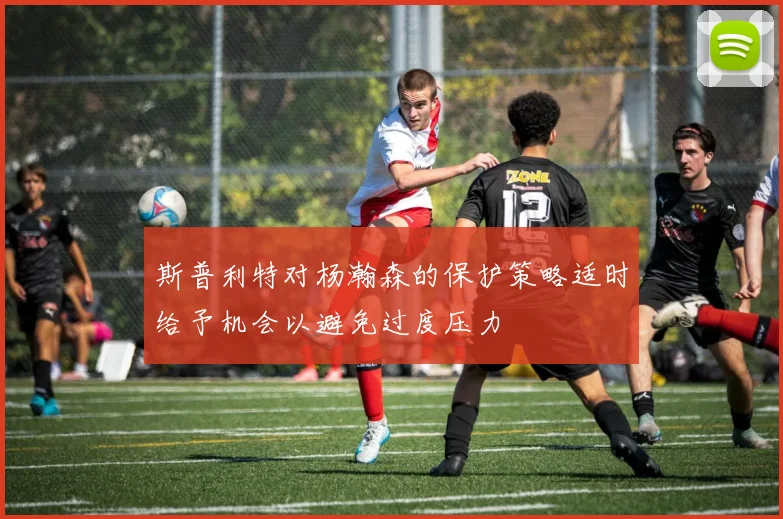 斯普利特对杨瀚森的保护策略适时给予机会以避免过度压力