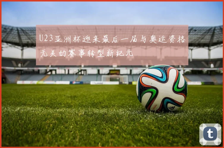 U23亚洲杯迎来最后一届与奥运资格无关的赛事转型新纪元