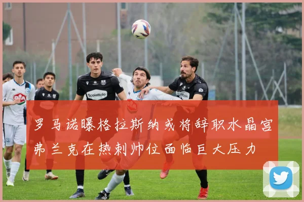 罗马诺曝格拉斯纳或将辞职水晶宫弗兰克在热刺帅位面临巨大压力