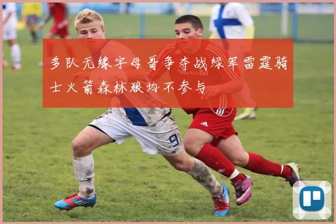 多队无缘字母哥争夺战绿军雷霆骑士火箭森林狼均不参与