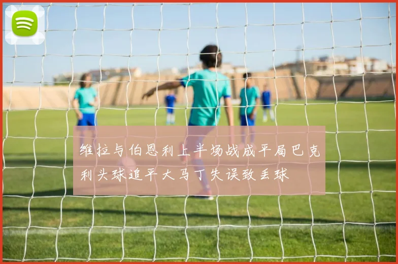 维拉与伯恩利上半场战成平局巴克利头球追平大马丁失误致丢球