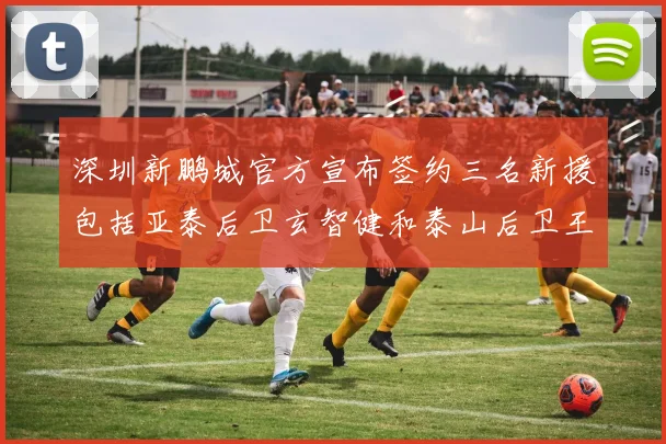 深圳新鹏城官方宣布签约三名新援包括亚泰后卫玄智健和泰山后卫王昱衡