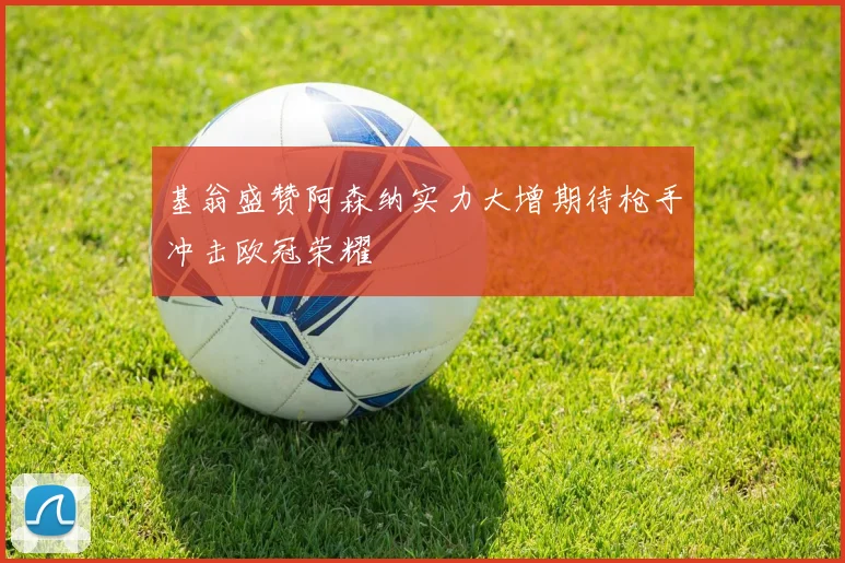 基翁盛赞阿森纳实力大增期待枪手冲击欧冠荣耀