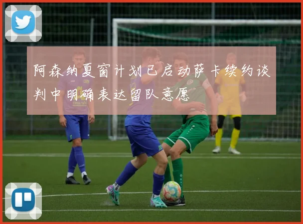 阿森纳夏窗计划已启动萨卡续约谈判中明确表达留队意愿